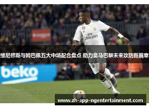 维尼修斯与姆巴佩五大中场配合盘点 助力皇马巴黎未来攻防新篇章