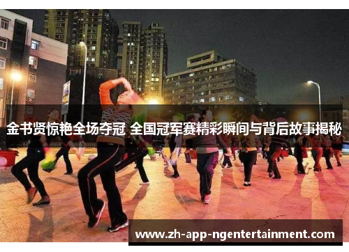 金书贤惊艳全场夺冠 全国冠军赛精彩瞬间与背后故事揭秘