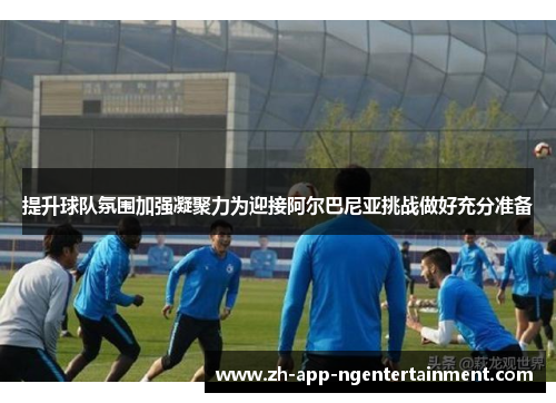 提升球队氛围加强凝聚力为迎接阿尔巴尼亚挑战做好充分准备