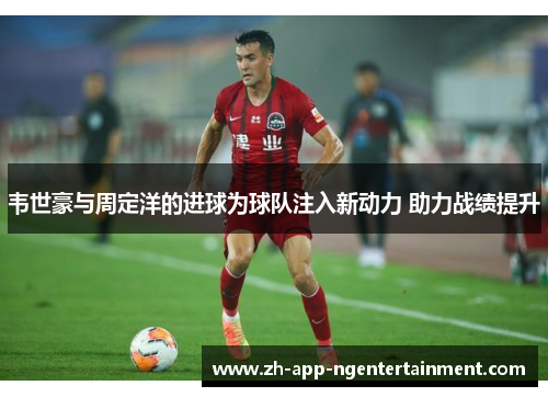 韦世豪与周定洋的进球为球队注入新动力 助力战绩提升