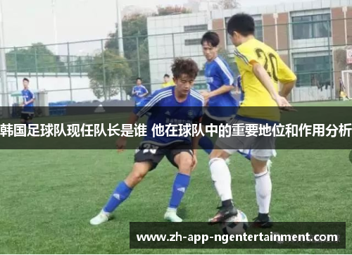 韩国足球队现任队长是谁 他在球队中的重要地位和作用分析