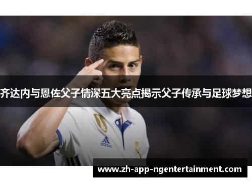 齐达内与恩佐父子情深五大亮点揭示父子传承与足球梦想 齐达内与恩佐父子情深五大亮点揭示父子传承与足球梦想