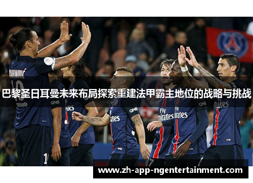 巴黎圣日耳曼未来布局探索重建法甲霸主地位的战略与挑战