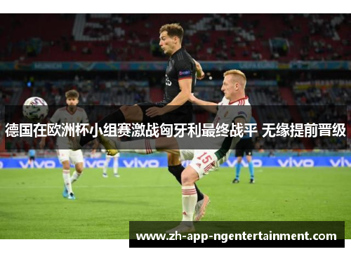 德国在欧洲杯小组赛激战匈牙利最终战平 无缘提前晋级