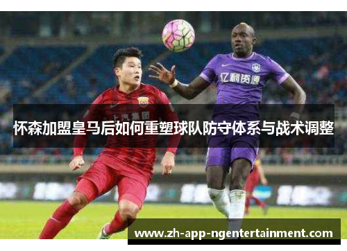 怀森加盟皇马后如何重塑球队防守体系与战术调整 怀森加盟皇马后如何重塑球队防守体系与战术调整