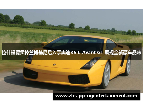 拉什福德卖掉兰博基尼后入手奥迪RS 6 Avant GT 展现全新豪车品味