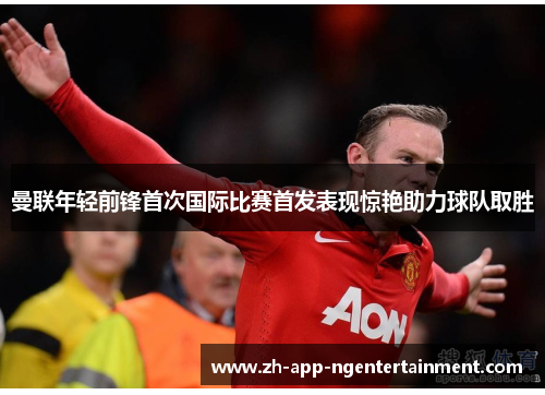 曼联年轻前锋首次国际比赛首发表现惊艳助力球队取胜 曼联年轻前锋首次国际比赛首发表现惊艳助力球队取胜