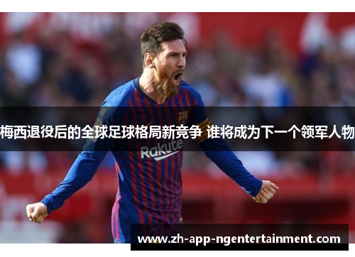 梅西退役后的全球足球格局新竞争 谁将成为下一个领军人物