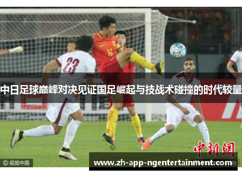 中日足球巅峰对决见证国足崛起与技战术碰撞的时代较量