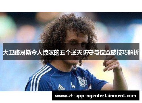 大卫路易斯令人惊叹的五个逆天防守与位置感技巧解析 大卫路易斯令人惊叹的五个逆天防守与位置感技巧解析