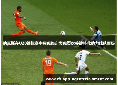 纳瓦斯在U20锦标赛中展现稳定表现屡次关键扑救助力球队晋级 纳瓦斯在U20锦标赛中展现稳定表现屡次关键扑救助力球队晋级