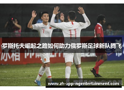 罗斯托夫崛起之路如何助力俄罗斯足球新队腾飞 罗斯托夫崛起之路如何助力俄罗斯足球新队腾飞