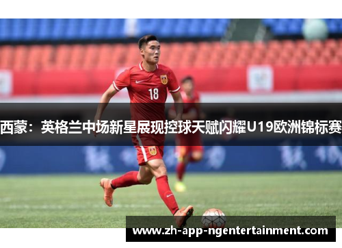 西蒙：英格兰中场新星展现控球天赋闪耀U19欧洲锦标赛