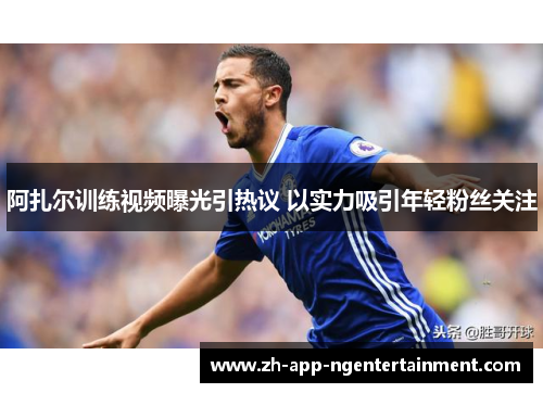 阿扎尔训练视频曝光引热议 以实力吸引年轻粉丝关注