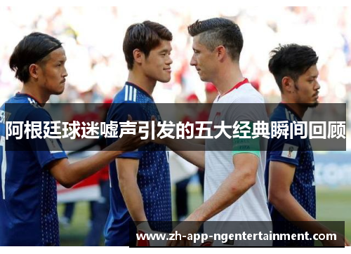 阿根廷球迷嘘声引发的五大经典瞬间回顾