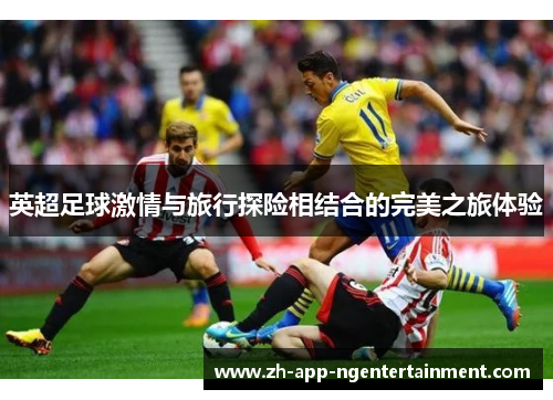 英超足球激情与旅行探险相结合的完美之旅体验 英超足球激情与旅行探险相结合的完美之旅体验