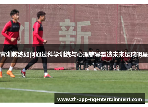 青训教练如何通过科学训练与心理辅导塑造未来足球明星