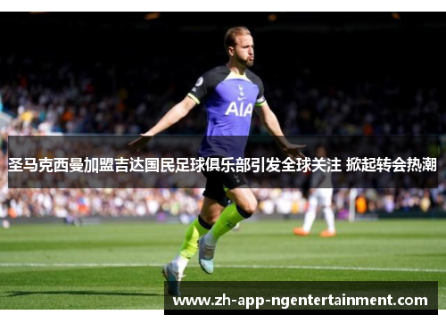 圣马克西曼加盟吉达国民足球俱乐部引发全球关注 掀起转会热潮 圣马克西曼加盟吉达国民足球俱乐部引发全球关注 掀起转会热潮